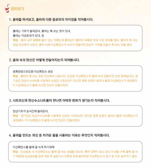 활동 3. 콜라속식품첨가물알아보기 구분활동자료예시활용방안준비물 ㆍ원리이해 시트르산은ㆍ신맛이ㆍ나는ㆍ물질이며ㆍ물에ㆍ녹이게ㆍ되면ㆍ산성용액이ㆍ되는ㆍ 교사 성질을ㆍ가지고ㆍ있다. ㆍ이에ㆍ반해ㆍ탄산수소나트륨은ㆍ산성용액과ㆍ반응하면ㆍ이산화탄소ㆍ기체를ㆍ발생시키는ㆍ성질을ㆍ가지고ㆍ있다. ㆍ그래서ㆍ두ㆍ가지ㆍ물질을ㆍ녹인ㆍ투명ㆍ컵에는ㆍ이산화탄소ㆍ기체가ㆍ발생하게ㆍ되는ㆍ것이다.