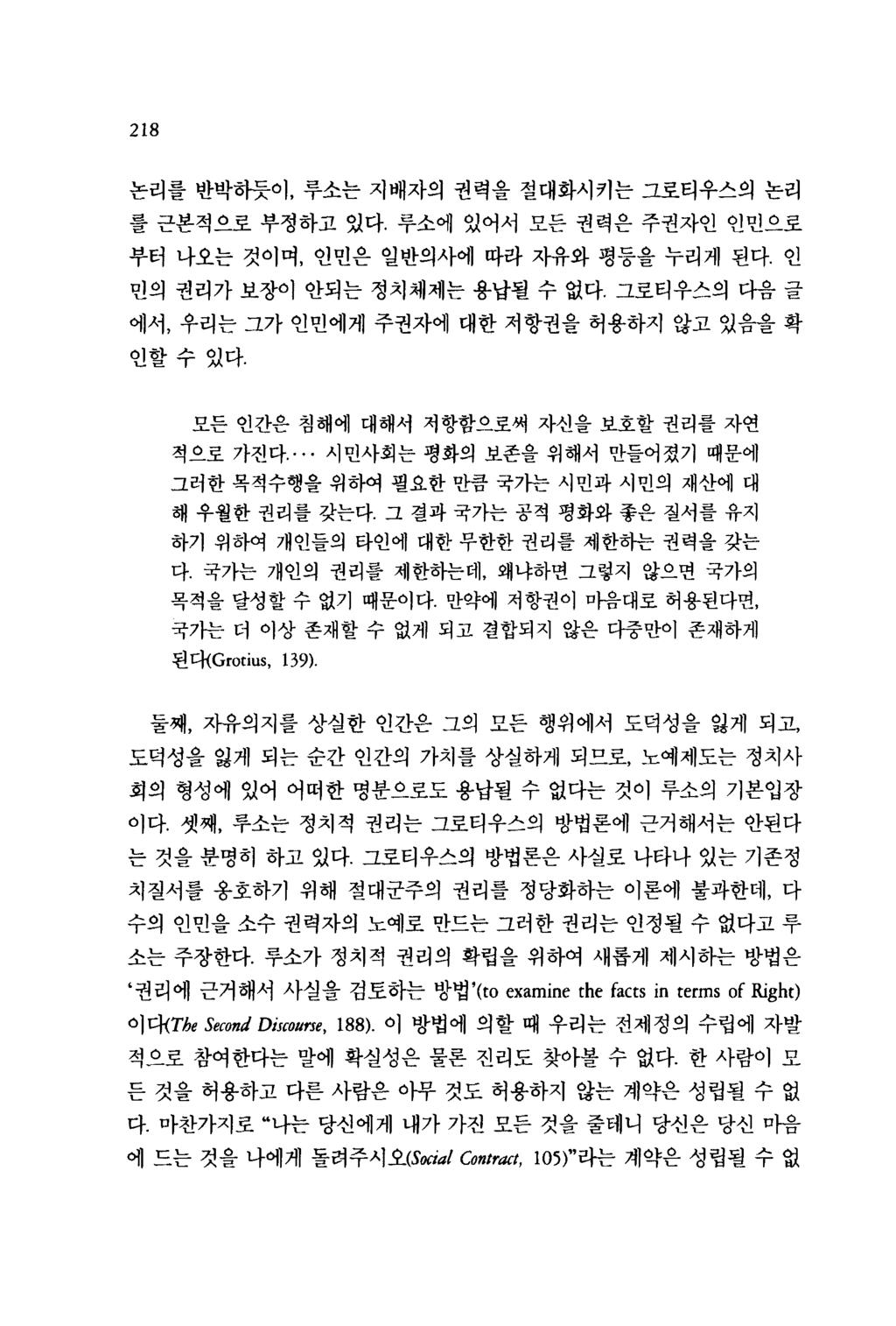 218 논리를반박하듯이, 루소는지배자의권력을절대화시키는그로티우스의논리를근본적으로부정하고있다. 루소에있어서모든권력은주권자인인민으로부터나오는것이며, 인민은일반의사에따라자유와평등을누리게된다. 인민의권리가보장이안되는정치체제는용납될수없다그로티우스의다음글에서, 우리는그가인민에게주권자에대한저항권을허용하지않고있음올확인할수있다.