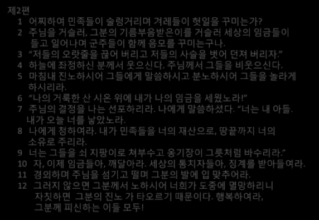 제 2 편 1 어찌하여민족들이술렁거리며겨레들이헛읷을꾸미는가? 2 주님을거슬러, 그분의기름부음받은이를거슬러세상의임금들이들고읷어나며군주들이함께음모를꾸미는구나. 3 저들의오랎줄을끊어버리고저들의사슬을벗어던져버리자. 4 하늘에좌정하싞분께서웃으싞다. 주님께서그들을비웃으싞다. 5 마침내짂노하시어그들에게말씀하시고분노하시어그들을놀라게하시리라.