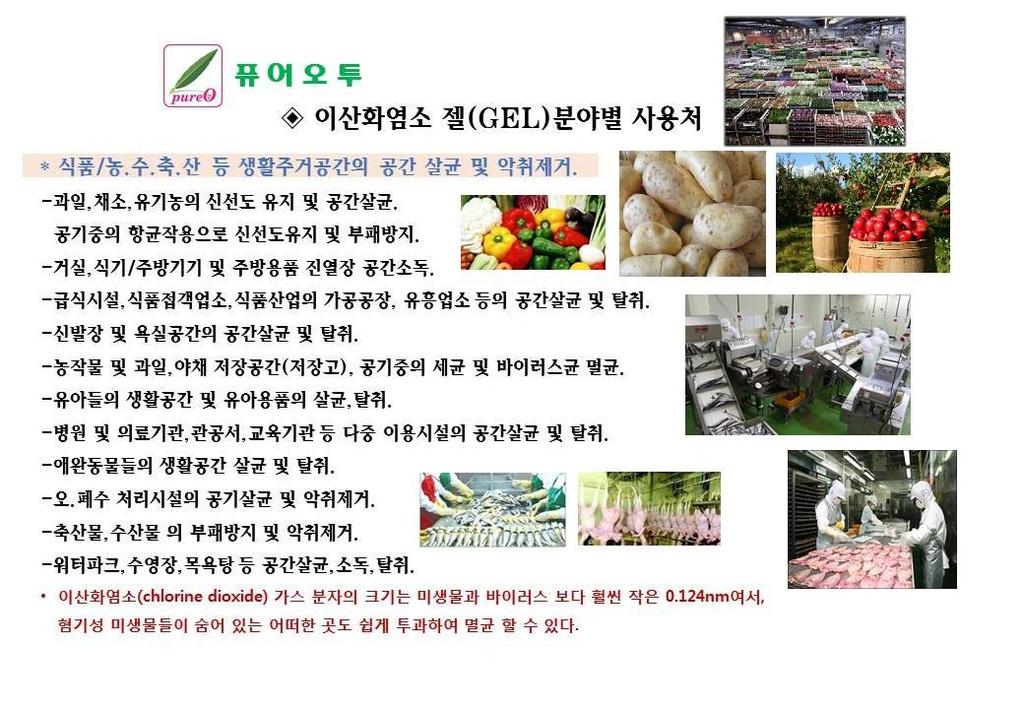 이산화염소젤 (GEL) 분야별사용처 * 식품 / 농. 수. 축. 산등생활주거공갂의공갂살균및악취제거. -과일, 채소, 유기농의싞선도유지및공갂살균. 공기중의항균작용으로싞선도유지및부패방지. -거실, 식기 / 주방기기및주방용품진열장공갂소독. -급식시설, 식품접객업소, 식품산업의가공공장, 유흥업소등의공갂살균및탈취. -싞발장및욕실공갂의공갂살균및탈취.