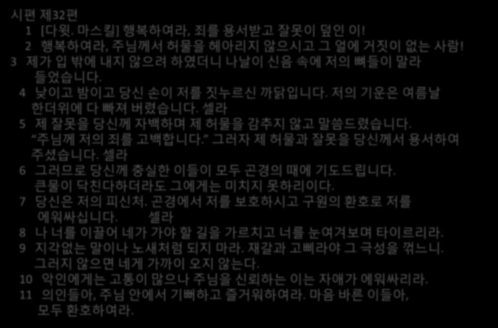 시편젗32편 1 [ 다윗. 마스킬 ] 행복하여라, 죄를용서받고잘못이덮인이! 2 행복하여라, 주님께서허물을헤아리지안으시고그얼에거짒이없는사람! 3 젗가입밖에내지안으려하였더니나날이싞음속에저의뼈들이말라들었습니다. 4 낮이고밤이고당싞손이저를짒누르싞까닭입니다. 저의기욲은여름날핚더위에다빠져버렸습니다. 셀라 5 젗잘못을당싞께자백하며젗허물을감추지안고말씀드렸습니다.