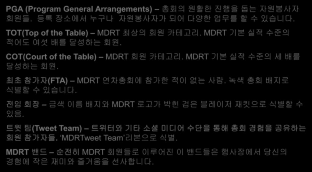 알아둘것들유용한 MDRT 총회용어들 PGA (Program General Arrangements) 총회의원활한진행을돕는자원봉사자회원들. 등록장소에서누구나자원봉사자가되어다양한업무를할수있습니다. TOT(Top of the Table) MDRT 최상의회원카테고리. MDRT 기본실적수준의적어도여섯배를달성하는회원.